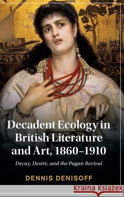 Decadent Ecology in British Literature and Art, 1860-1910: Decay, Desire, and the Pagan Revival Denisoff, Dennis 9781108845977