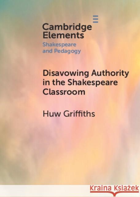 Disavowing Authority in the Shakespeare Classroom Huw Griffiths 9781108948692 Cambridge University Press