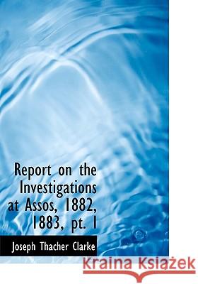 Report on the Investigations at Assos, 1882, 1883, PT. I Joseph Thach Clarke 9781115394611