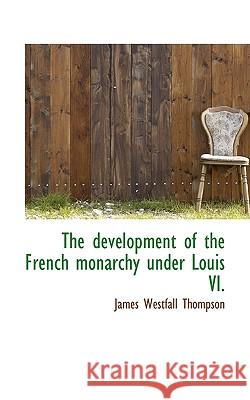 The Development of the French Monarchy Under Louis VI. James West Thompson 9781117190914