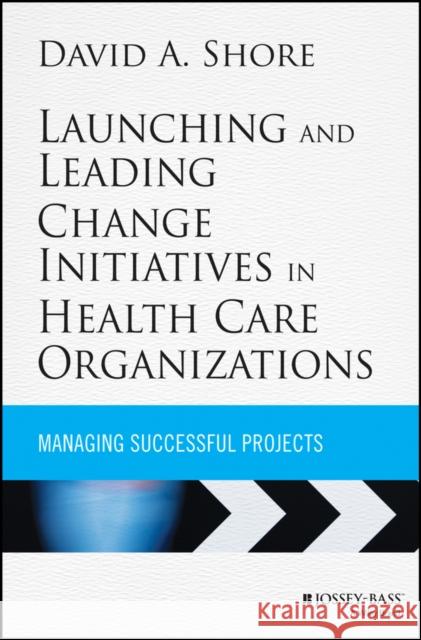 Launching and Leading Change Initiatives in Health Care Organizations: Managing Successful Projects Shore, David A. 9781118099148