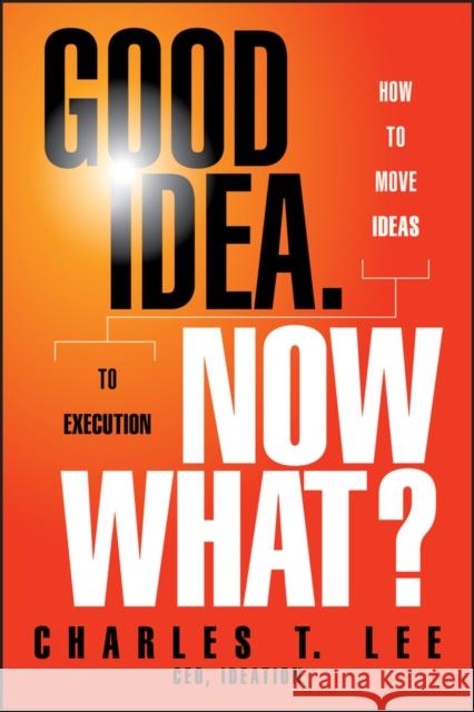 Good Idea. Now What?: How to Move Ideas to Execution Lee, Charles T. 9781118163993 0