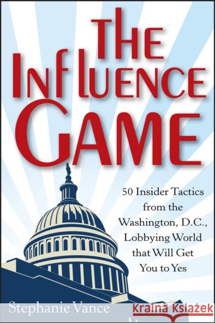 The Influence Game: 50 Insider Tactics from the Washington D.C. Lobbying World That Will Get You to Yes Vance, Stephanie 9781118271599 0