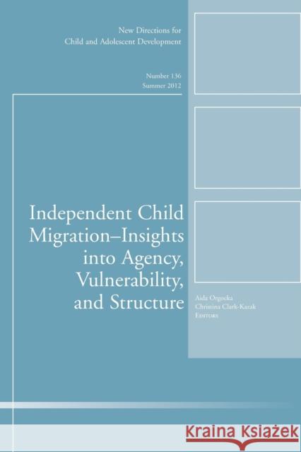 Independent Child Migrations: Insights into Agency, Vulnerability, and Structure: New Directions for Child and Adolescent Development, Number 136 Aida Orgocka, Christina Clark–Kazak 9781118352823