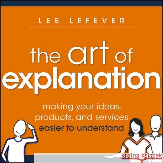 The Art of Explanation: Making your Ideas, Products, and Services Easier to Understand Lee LeFever 9781118374580 John Wiley & Sons Inc
