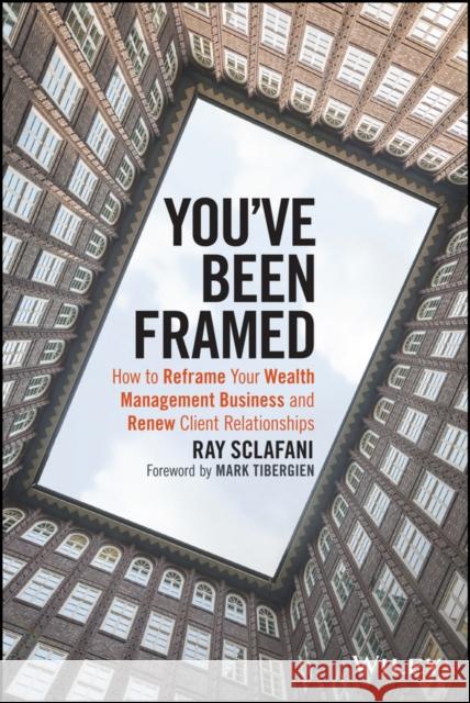 You've Been Framed: How to Reframe Your Wealth Management Business and Renew Client Relationships Ray Sclafani 9781119062011 Wiley