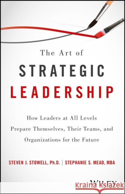 The Art of Strategic Leadership: How Leaders at All Levels Prepare Themselves, Their Teams, and Organizations for the Future Stowell, Steven J. 9781119213055 Wiley