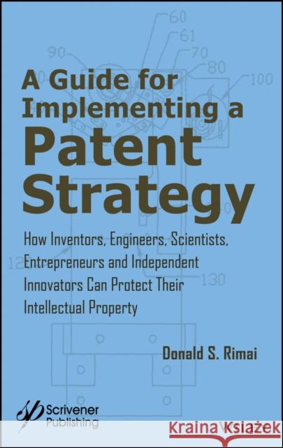 A Guide for Implementing a Patent Strategy: How Inventors, Engineers, Scientists, Entrepreneurs, and Independent Innovators Can Protect Their Intellec Donald S. Rimai 9781119407058