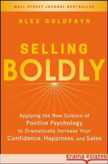 Selling Boldly: Applying the New Science of Positive Psychology to Dramatically Increase Your Confidence, Happiness, and Sales Goldfayn, Alex 9781119436331