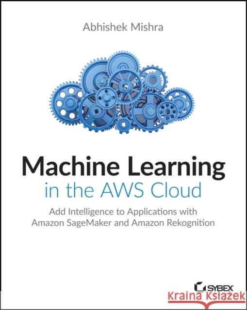 Machine Learning in the Aws Cloud: Add Intelligence to Applications with Amazon Sagemaker and Amazon Rekognition Mishra, Abhishek 9781119556718