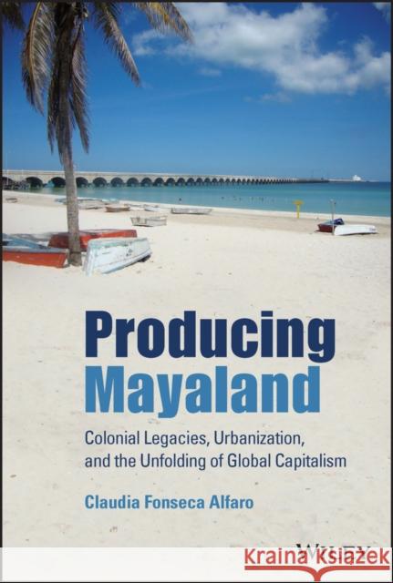 Producing Mayaland: Colonial Legacies, Urbanization, and the Unfolding of Global Capitalism Fonseca Alfaro, Claudia 9781119647324 John Wiley and Sons Ltd