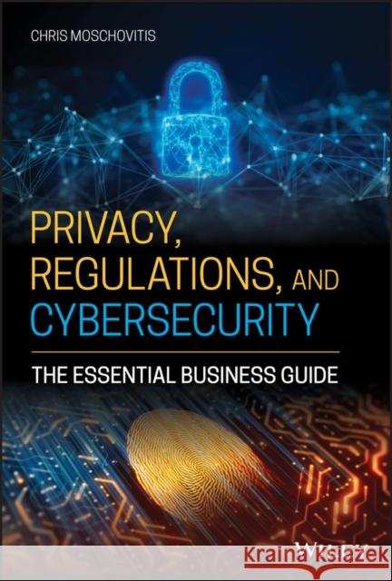Privacy, Regulations, and Cybersecurity: The Essential Business Guide Chris Moschovitis 9781119658740 Wiley