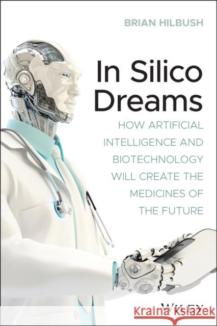 In Silico Dreams: How Artificial Intelligence and Biotechnology Will Create the Medicines of the Future Brian Hilbush 9781119745570 Wiley