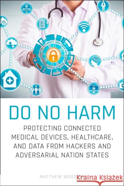 Do No Harm: Protecting Connected Medical Devices, Healthcare, and Data from Hackers and Adversarial Nation States Matthew Webster 9781119794028