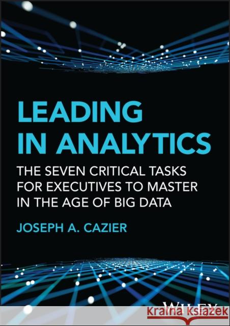 Leading in Analytics: The Seven Critical Tasks for Executives to Master in the Age of Big Data Joseph A. (Arizona State University; Appalachian State University) Cazier 9781119800415 John Wiley & Sons Inc