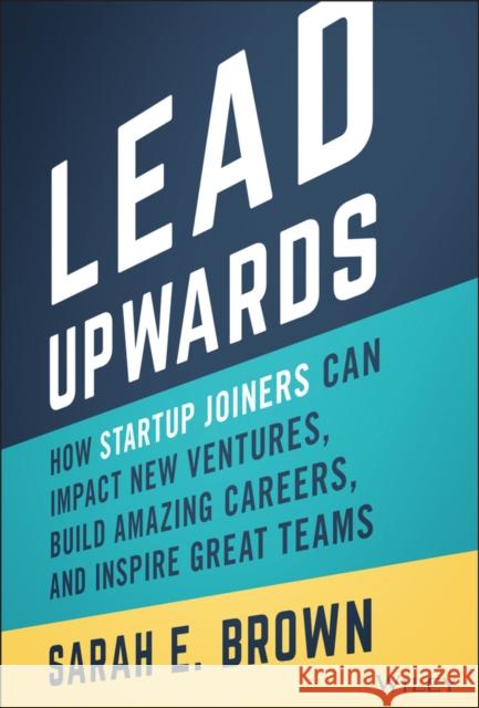 Lead Upwards: How Startup Joiners Can Impact New Ventures, Build Amazing Careers, and Inspire Great Teams Sarah E. Brown 9781119833352 John Wiley & Sons Inc