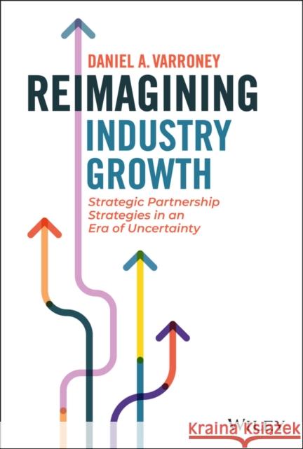 Reimagining Industry Growth: Strategic Partnership Strategies in an Era of Uncertainty Varroney, Daniel A. 9781119855927 John Wiley & Sons Inc