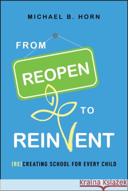 From Reopen to Reinvent: (Re)Creating School for Every Child Michael B. Horn 9781119863021