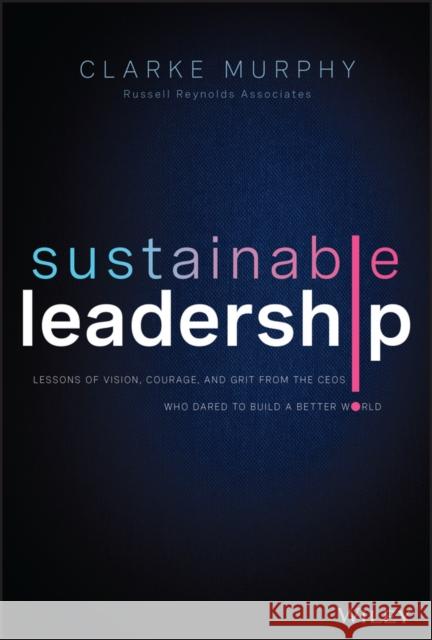 Sustainable Leadership: Lessons of Vision, Courage, and Grit from the CEOs Who Dared to Build a Better World Clarke Murphy 9781119872153 John Wiley & Sons Inc