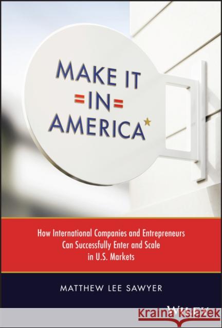 Make It in America: How International Companies and Entrepreneurs Can Successfully Enter and Scale in U.S. Markets Sawyer, Matthew Lee 9781119885146 John Wiley & Sons Inc