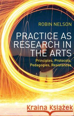 Practice as Research in the Arts: Principles, Protocols, Pedagogies, Resistances Nelson, Robin 9781137282903 0