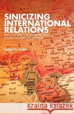 Sinicizing International Relations: Self, Civilization, and Intellectual Politics in Subaltern East Asia Shih, C. 9781137289445 0