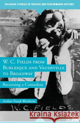 W. C. Fields from Burlesque and Vaudeville to Broadway: Becoming a Comedian Wertheim, A. 9781137300669