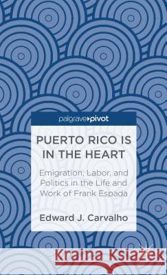 Puerto Rico Is in the Heart: Emigration, Labor, and Politics in the Life and Work of Frank Espada Edward J Carvalho 9781137331410 0