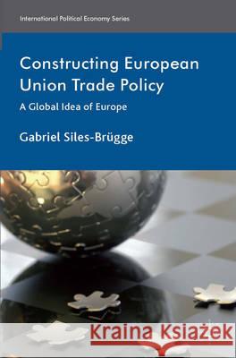 Constructing European Union Trade Policy: A Global Idea of Europe Siles-Brügge, Gabriel 9781137331656