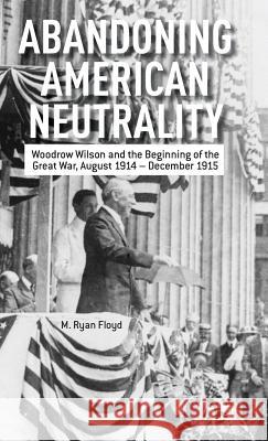 Abandoning American Neutrality: Woodrow Wilson and the Beginning of the Great War, August 1914 - December 1915 Floyd, R. 9781137334114 0