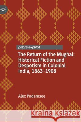 The Return of the Mughal: Historical Fiction and Despotism in Colonial India, 1863-1908 Alex Padamsee 9781137354938 Palgrave Pivot