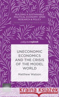 Uneconomic Economics and the Crisis of the Model World Matthew Watson 9781137385482