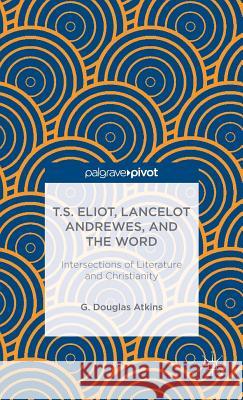 T.S. Eliot, Lancelot Andrewes, and the Word: Intersections of Literature and Christianity G. Douglas Atkins 9781137389657 Palgrave Pivot