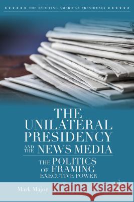 The Unilateral Presidency and the News Media: The Politics of Framing Executive Power Major, Mark 9781137393067 Palgrave MacMillan
