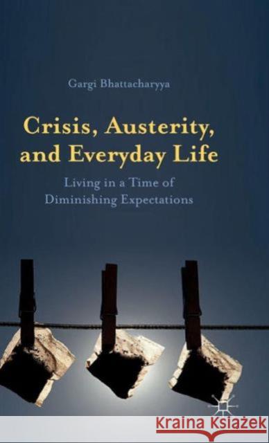 Crisis, Austerity, and Everyday Life: Living in a Time of Diminishing Expectations Bhattacharyya, Gargi 9781137411112