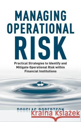 Managing Operational Risk: Practical Strategies to Identify and Mitigate Operational Risk Within Financial Institutions Robertson, Douglas 9781137442154