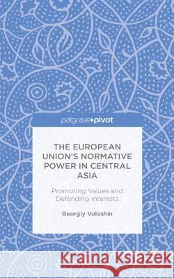 The European Union's Normative Power in Central Asia: Promoting Values and Defending Interests Voloshin, G. 9781137443939