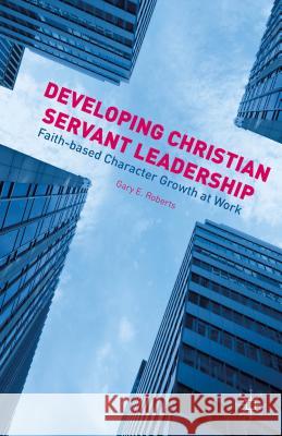 Developing Christian Servant Leadership: Faith-Based Character Growth at Work Roberts, G. 9781137489630 Palgrave MacMillan