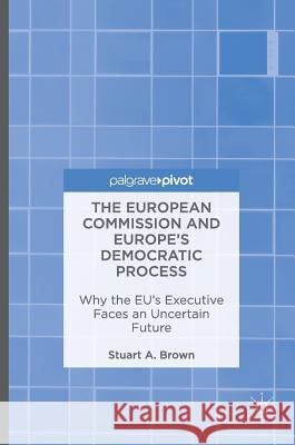 The European Commission and Europe's Democratic Process: Why the Eu's Executive Faces an Uncertain Future Brown, Stuart A. 9781137505590