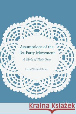 Assumptions of the Tea Party Movement: A World of Their Own Brown, David Warfield 9781137521163 Palgrave MacMillan