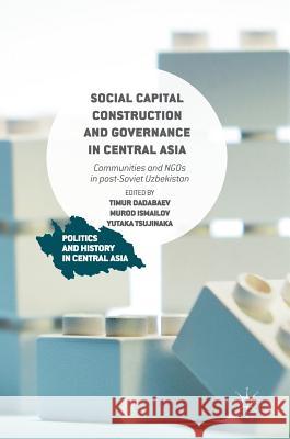 Social Capital Construction and Governance in Central Asia: Communities and NGOs in Post-Soviet Uzbekistan Dadabaev, Timur 9781137522320