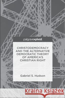 Christodemocracy and the Alternative Democratic Theory of America's Christian Right Gabriel S. Hudson 9781137523631 Palgrave Pivot