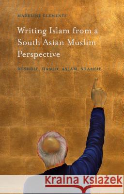 Writing Islam from a South Asian Muslim Perspective: Rushdie, Hamid, Aslam, Shamsie Clements, Madeline 9781137554376 Palgrave MacMillan