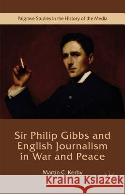 Sir Philip Gibbs and English Journalism in War and Peace Martin C. Kerby 9781137573001