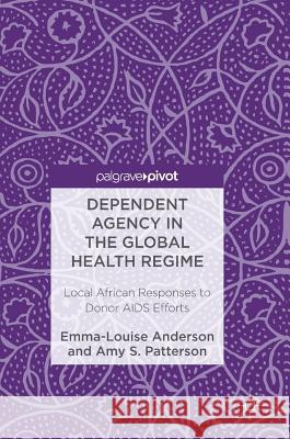 Dependent Agency in the Global Health Regime: Local African Responses to Donor AIDS Efforts Anderson, Emma-Louise 9781137581471 Palgrave MacMillan