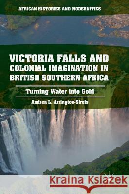 Victoria Falls and Colonial Imagination in British Southern Africa: Turning Water Into Gold Arrington-Sirois, Andrea L. 9781137596918