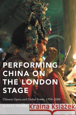Performing China on the London Stage: Chinese Opera and Global Power, 1759-2008 Thorpe, Ashley 9781137597854 Palgrave MacMillan