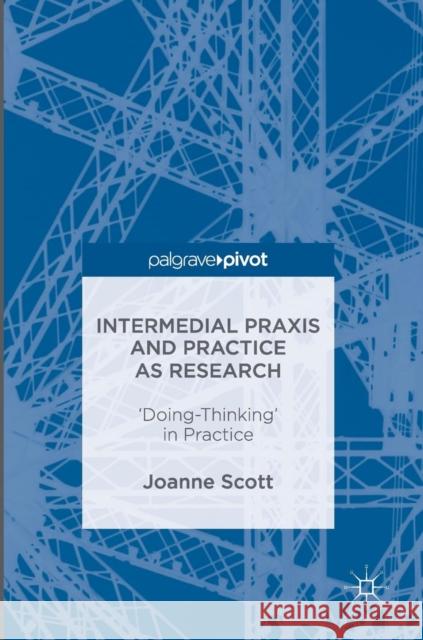 Intermedial Praxis and Practice as Research: 'Doing-Thinking' in Practice Scott, Joanne 9781137602336