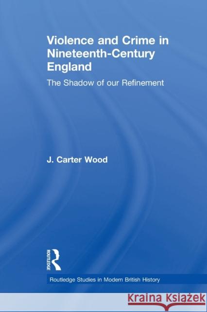 Violence and Crime in Nineteenth Century England: The Shadow of Our Refinement J. Carter Wood 9781138010215 Routledge