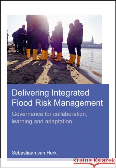 Delivering Integrated Flood Risk Management: Governance for Collaboration, Learning and Adaptation Sebastiaan Van Herk 9781138026322 CRC Press